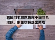 开云APP-关于韩国羽毛球队碾压中国羽毛球队，斯里坎特送出助攻的信息