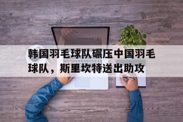 关于韩国羽毛球队碾压中国羽毛球队，斯里坎特送出助攻的信息